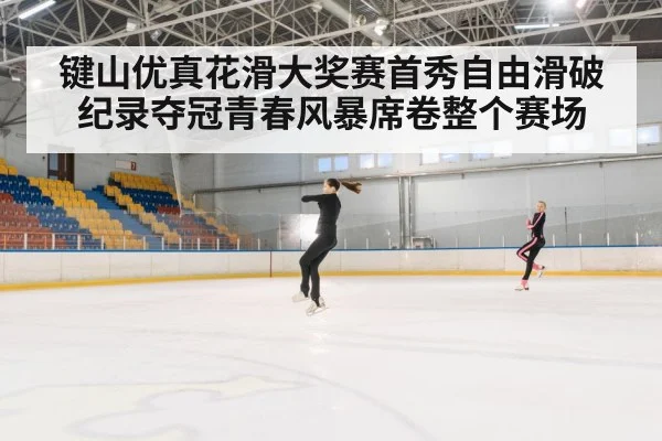 键山优真花滑大奖赛首秀自由滑破纪录夺冠青春风暴席卷整个赛场